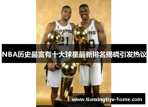 NBA历史最富有十大球星最新排名揭晓引发热议