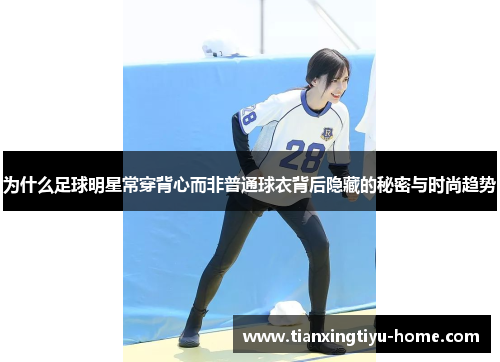 为什么足球明星常穿背心而非普通球衣背后隐藏的秘密与时尚趋势