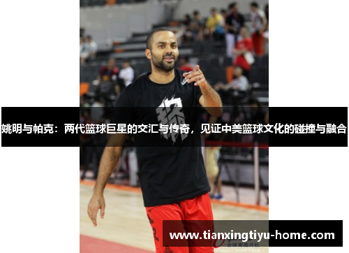 姚明与帕克：两代篮球巨星的交汇与传奇，见证中美篮球文化的碰撞与融合